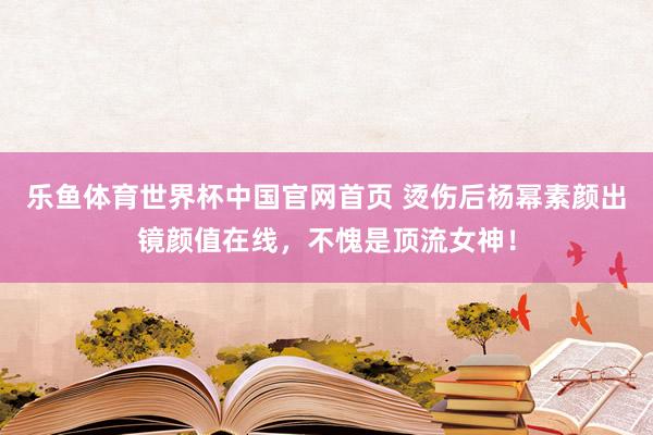 乐鱼体育世界杯中国官网首页 烫伤后杨幂素颜出镜颜值在线，不愧是顶流女神！