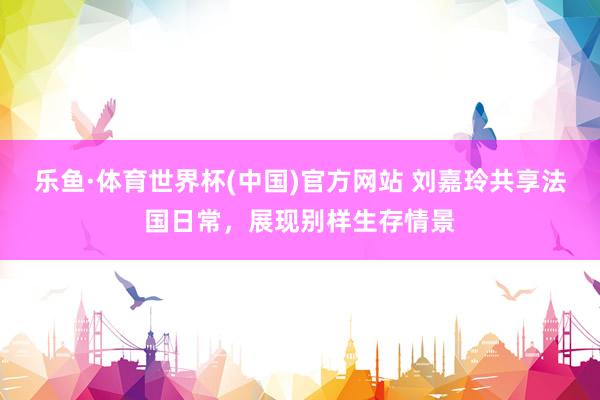乐鱼·体育世界杯(中国)官方网站 刘嘉玲共享法国日常，展现别样生存情景