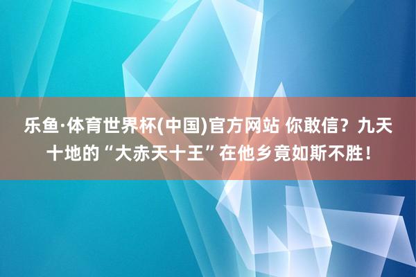 乐鱼·体育世界杯(中国)官方网站 你敢信？九天十地的“大赤天十王”在他乡竟如斯不胜！