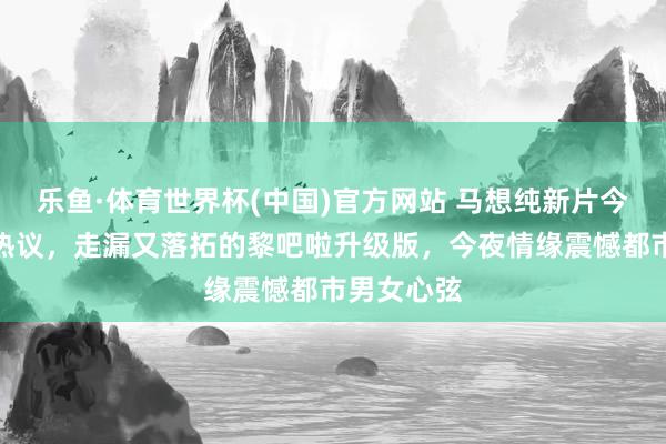 乐鱼·体育世界杯(中国)官方网站 马想纯新片今晚恰巧引热议，走漏又落拓的黎吧啦升级版，今夜情缘震憾都市男女心弦