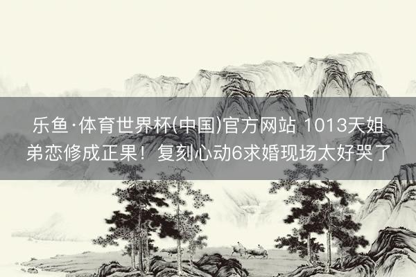 乐鱼·体育世界杯(中国)官方网站 1013天姐弟恋修成正果!复刻心动6求婚现场太好哭了