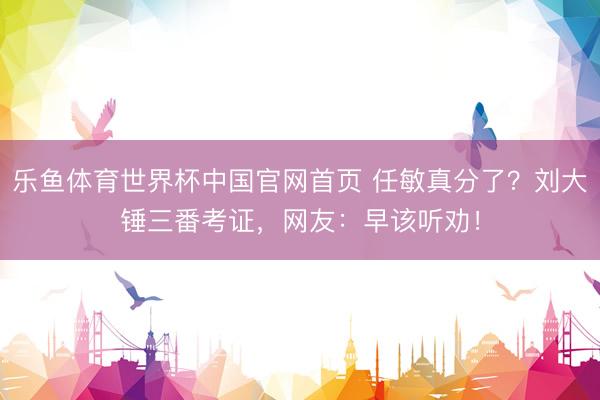 乐鱼体育世界杯中国官网首页 任敏真分了？刘大锤三番考证，网友：早该听劝！