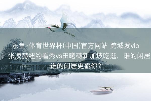 乐鱼·体育世界杯(中国)官方网站 跨城发vlog太会了！张凌赫纽约看秀vs田曦薇新加坡吃逛，谁的闲居更戳你？