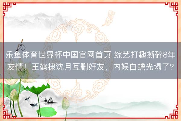 乐鱼体育世界杯中国官网首页 综艺打趣撕碎8年友情!王鹤棣沈月互删好友,内娱白蟾光塌了?