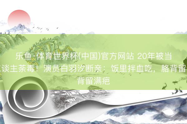 乐鱼·体育世界杯(中国)官方网站 20年被当仇东谈主荼毒！演员白羽汐断亲：饭里拌血吃，胳背留满疤