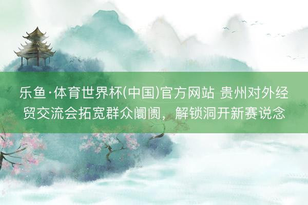 乐鱼·体育世界杯(中国)官方网站 贵州对外经贸交流会拓宽群众阛阓，解锁洞开新赛说念