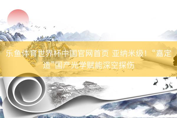 乐鱼体育世界杯中国官网首页 亚纳米级!“嘉定造”国产光学赋能深空探伤
