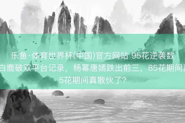 乐鱼·体育世界杯(中国)官方网站 95花逆袭数据曝光:白鹿破双平台记录,杨幂唐嫣跌出前三,85花期间真散伙了?