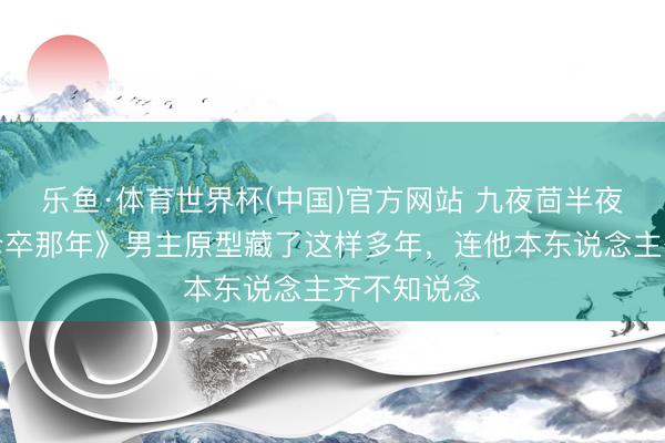乐鱼·体育世界杯(中国)官方网站 九夜茴半夜曝光：《仓卒那年》男主原型藏了这样多年，连他本东说念主齐不知说念