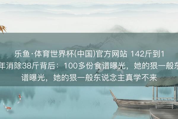 乐鱼·体育世界杯(中国)官方网站 142斤到110斤，傅首尔两年消除38斤背后：100多份食谱曝光，她的狠一般东说念主真学不来