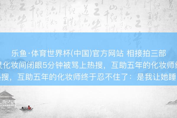乐鱼·体育世界杯(中国)官方网站 相接拍三部戏简直没合眼，陈王人灵化妆间闭眼5分钟被骂上热搜，互助五年的化妆师终于忍不住了：是我让她睡的