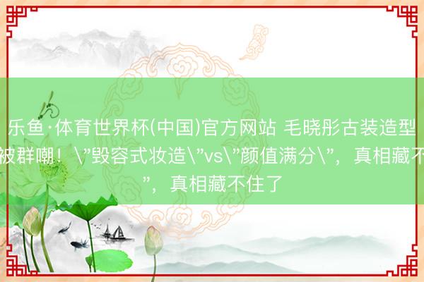 乐鱼·体育世界杯(中国)官方网站 毛晓彤古装造型翻车被群嘲！