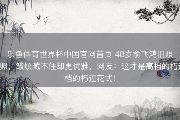 乐鱼体育世界杯中国官网首页 48岁俞飞鸿旧照对比近照，皱纹藏不住却更优雅，网友：这才是高档的朽迈花式！