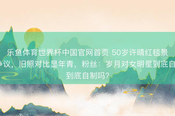乐鱼体育世界杯中国官网首页 50岁许晴红毯景况引争议,旧照对比显年青,粉丝:岁月对女明星到底自制吗?