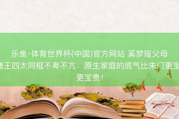 乐鱼·体育世界杯(中国)官方网站 奚梦瑶父母与赌王四太同框不卑不亢：原生家庭的底气比朱门更宝贵！