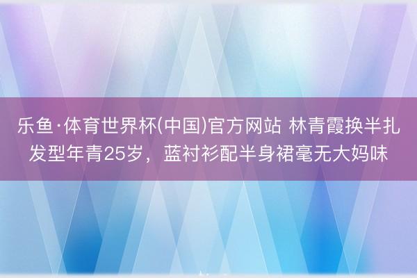 乐鱼·体育世界杯(中国)官方网站 林青霞换半扎发型年青25岁，蓝衬衫配半身裙毫无大妈味