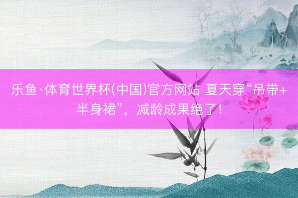 乐鱼·体育世界杯(中国)官方网站 夏天穿“吊带+半身裙”，减龄成果绝了！