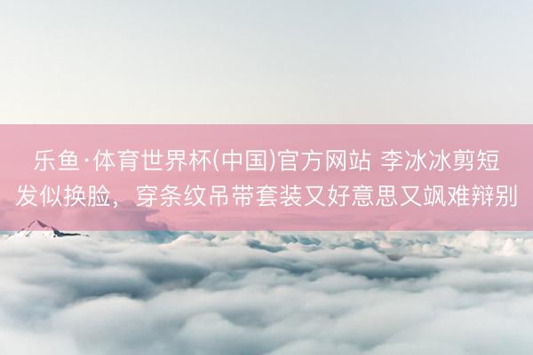 乐鱼·体育世界杯(中国)官方网站 李冰冰剪短发似换脸，穿条纹吊带套装又好意思又飒难辩别
