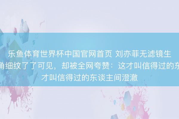 乐鱼体育世界杯中国官网首页 刘亦菲无滤镜生图曝光！眼角细纹了了可见，却被全网夸赞：这才叫信得过的东谈主间澄澈