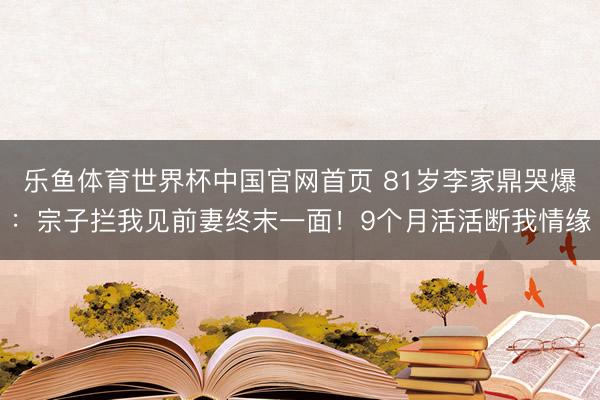 乐鱼体育世界杯中国官网首页 81岁李家鼎哭爆:宗子拦我见前妻终末一面!9个月活活断我情缘
