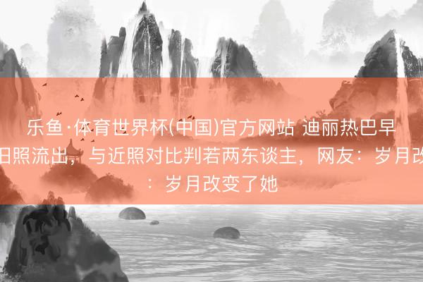 乐鱼·体育世界杯(中国)官方网站 迪丽热巴早期青涩旧照流出，与近照对比判若两东谈主，网友：岁月改变了她