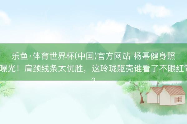 乐鱼·体育世界杯(中国)官方网站 杨幂健身照曝光！肩颈线条太优胜，这玲珑躯壳谁看了不眼红？