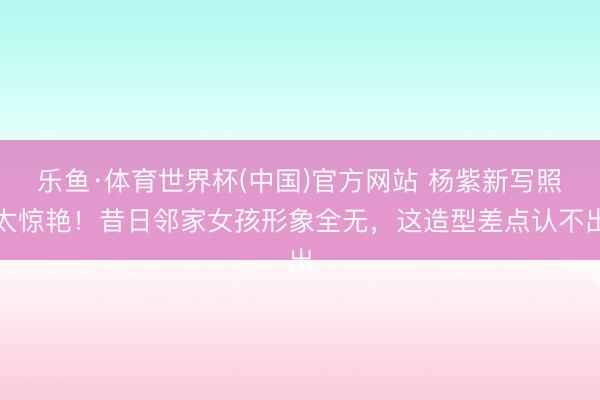 乐鱼·体育世界杯(中国)官方网站 杨紫新写照太惊艳！昔日邻家女孩形象全无，这造型差点认不出