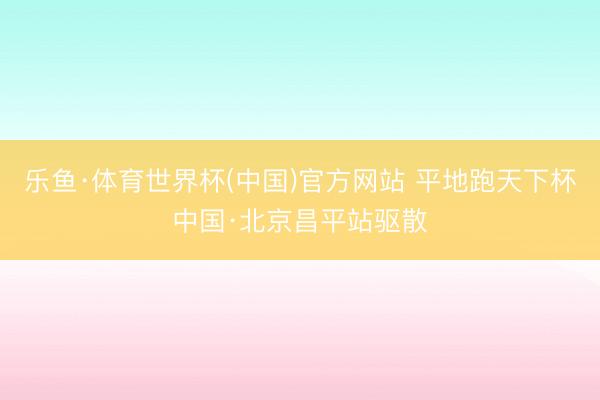 乐鱼·体育世界杯(中国)官方网站 平地跑天下杯中国·北京昌平站驱散