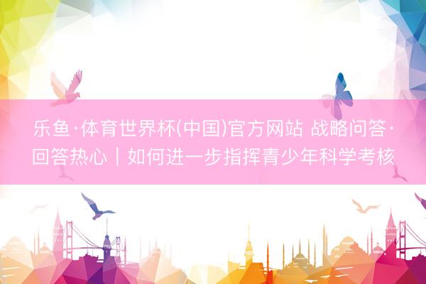 乐鱼·体育世界杯(中国)官方网站 战略问答·回答热心｜如何进一步指挥青少年科学考核