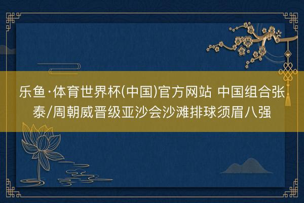乐鱼·体育世界杯(中国)官方网站 中国组合张泰/周朝威晋级亚沙会沙滩排球须眉八强