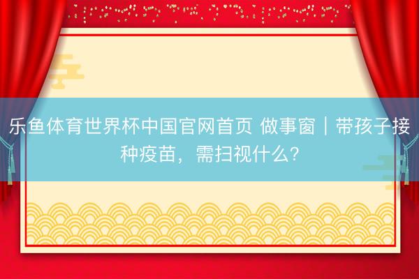 乐鱼体育世界杯中国官网首页 做事窗｜带孩子接种疫苗，需扫视什么？