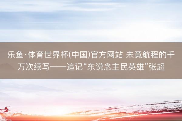 乐鱼·体育世界杯(中国)官方网站 未竟航程的千万次续写——追记“东说念主民英雄”张超