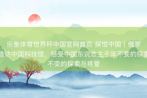 乐鱼体育世界杯中国官网首页 探馆中国|俄罗斯博主造访中国科技馆,感受中国东说念主千年不变的探索与疼爱
