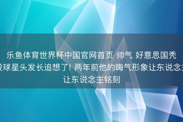 乐鱼体育世界杯中国官网首页 帅气 好意思国秃顶退役球星头发长追想了! 两年前他的晦气形象让东说念主铭刻