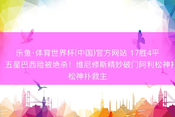 乐鱼·体育世界杯(中国)官方网站 17胜4平不败，五星巴西险被绝杀！维尼修斯精妙破门阿利松神扑救主