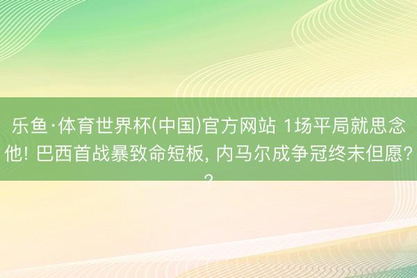 乐鱼·体育世界杯(中国)官方网站 1场平局就思念他! 巴西首战暴致命短板， 内马尔成争冠终末但愿?