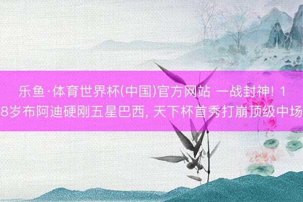 乐鱼·体育世界杯(中国)官方网站 一战封神! 18岁布阿迪硬刚五星巴西， 天下杯首秀打崩顶级中场