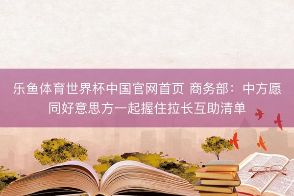 乐鱼体育世界杯中国官网首页 商务部:中方愿同好意思方一起握住拉长互助清单