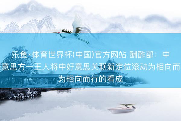 乐鱼·体育世界杯(中国)官方网站 酬酢部：中方愿同好意思方一王人将中好意思关联新定位滚动为相向而行的看成