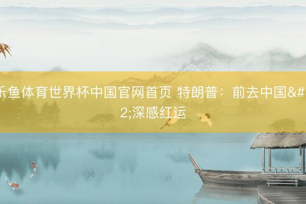 乐鱼体育世界杯中国官网首页 特朗普:前去中国 深感红运
