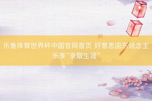 乐鱼体育世界杯中国官网首页 好意思国东说念主乐享“录取生涯”