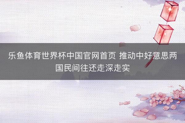乐鱼体育世界杯中国官网首页 推动中好意思两国民间往还走深走实