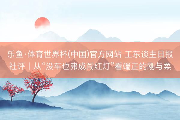 乐鱼·体育世界杯(中国)官方网站 工东谈主日报社评丨从“没车也弗成闯红灯”看端正的刚与柔
