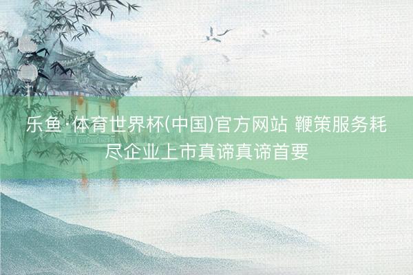 乐鱼·体育世界杯(中国)官方网站 鞭策服务耗尽企业上市真谛真谛首要