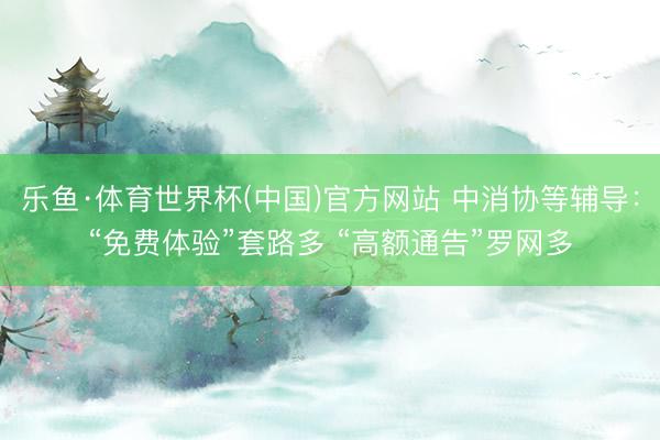 乐鱼·体育世界杯(中国)官方网站 中消协等辅导：“免费体验”套路多 “高额通告”罗网多