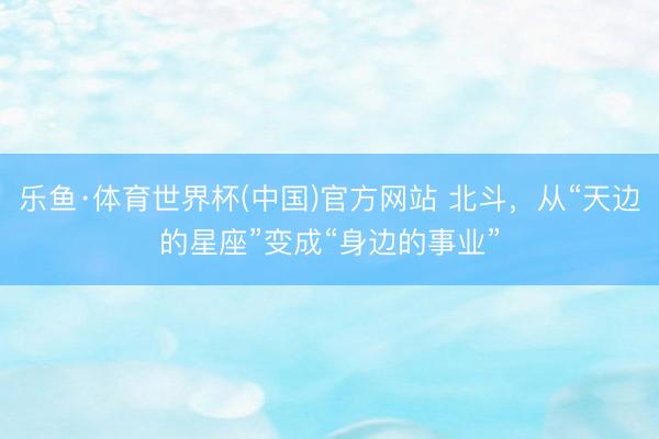 乐鱼·体育世界杯(中国)官方网站 北斗，从“天边的星座”变成“身边的事业”