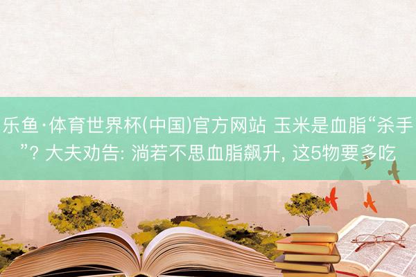 乐鱼·体育世界杯(中国)官方网站 玉米是血脂“杀手”? 大夫劝告: 淌若不思血脂飙升， 这5物要多吃