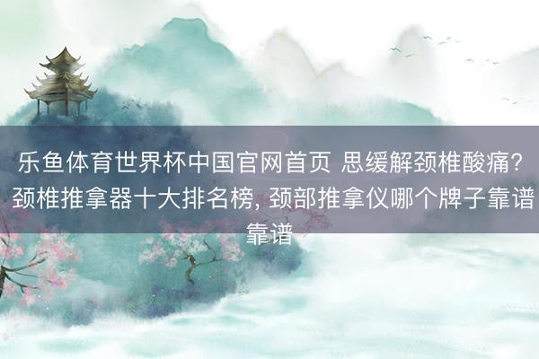 乐鱼体育世界杯中国官网首页 思缓解颈椎酸痛? 颈椎推拿器十大排名榜， 颈部推拿仪哪个牌子靠谱