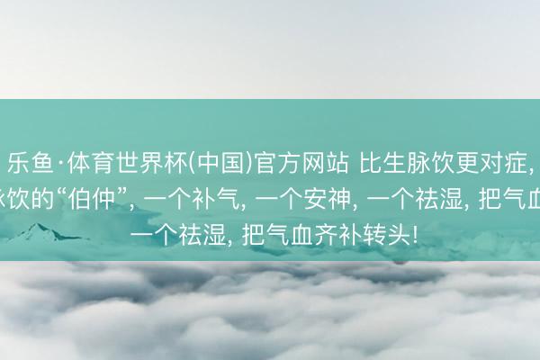 乐鱼·体育世界杯(中国)官方网站 比生脉饮更对症， 这3个生脉饮的“伯仲”， 一个补气， 一个安神， 一个祛湿， 把气血齐补转头!