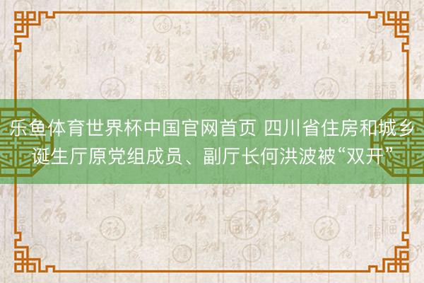 乐鱼体育世界杯中国官网首页 四川省住房和城乡诞生厅原党组成员、副厅长何洪波被“双开”